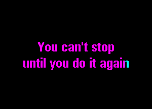 You can't stop

until you do it again