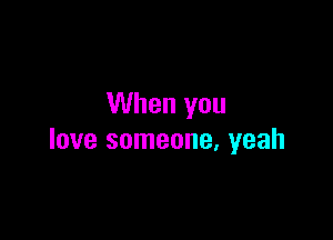 When you

love someone. yeah