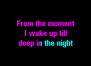From the moment

I wake up till
deep in the night