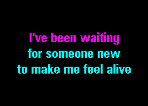 I've been waiting

for someone new
to make me feel alive