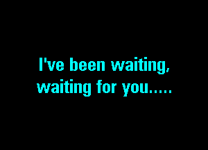 I've been waiting.

waiting for you .....