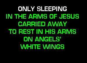ONLY SLEEPING
IN THE ARMS OF JESUS
CARRIED AWAY
T0 REST IN HIS ARMS
0N ANGELS'
WHITE WINGS