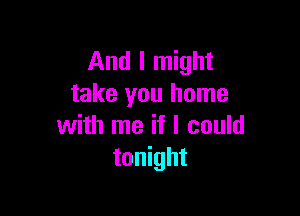 And I might
take you home

with me if I could
tonight