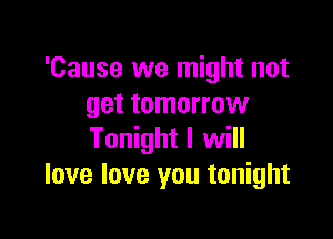 'Cause we might not
get tomorrow

Tonight I will
love love you tonight