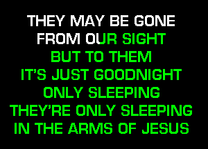 THEY MAY BE GONE
FROM OUR SIGHT
BUT TO THEM
ITS JUST GOODNIGHT
ONLY SLEEPING
THEY'RE ONLY SLEEPING
IN THE ARMS OF JESUS