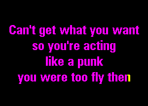 Can't get what you want
so you're acting

like a punk
you were too fly then