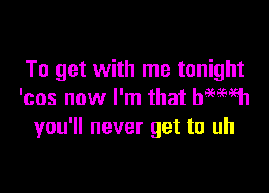 To get with me tonight

'cos now I'm that bmmh
you'll never get to uh