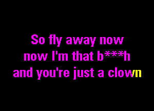So fly away now

now I'm that hemeh
and you're just a clown
