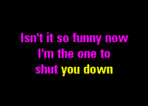 Isn't it so funny now

I'm the one to
shut you down