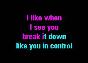 I like when
I see you

break it down
like you in control