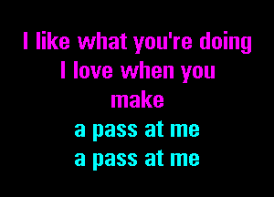 I like what you're doing
I love when you

make
a pass at me
a pass at me