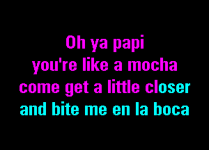Oh ya papi
you're like a mocha

come get a little closer
and bite me en la hoca