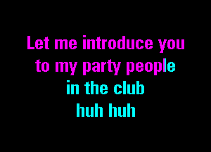 Let me introduce you
to my party people

in the club
huh huh