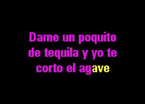 Dame un poquito

de tequila y yo te
corto el agave