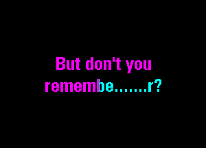 But don't you

remembe ....... r?