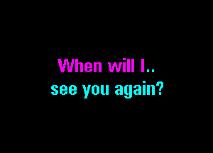 When will l..

see you again?