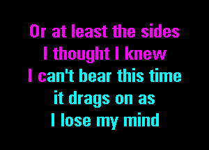 Or at least the sides
I thought I knew

I can't bear this time
it drags on as
I lose my mind