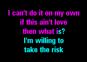 I can't do it on my own
if this ain't love

then what is?
I'm willing to
take the risk