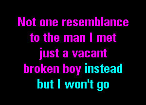 Not one resemblance
to the man I met

just a vacant
broken boy instead
but I won't go