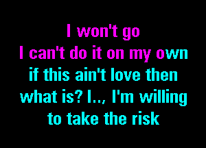 I won't go
I can't do it on my own
if this ain't love then
what is? I... I'm willing
to take the risk