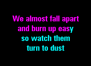 We almost fall apart
and burn up easy

so watch them
turn to dust