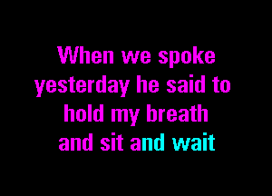 When we spoke
yesterday he said to

hold my breath
and sit and wait