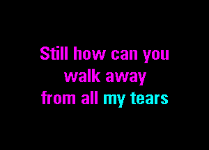 Still how can you

walk away
from all my tears
