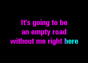 It's going to he

an empty road
without me right here