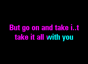 But go on and take i..t

take it all with you