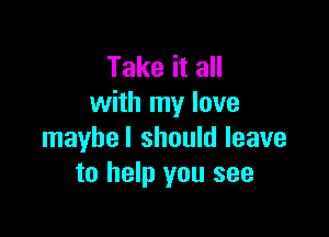 Take it all
with my love

maybel should leave
to help you see