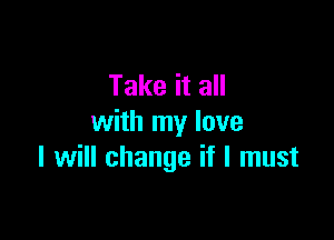Take it all

with my lave
I will change if I must