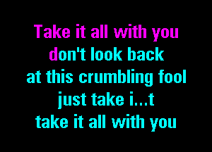 Take it all with you
don't look back

at this crumbling fool
just take i...t
take it all with you