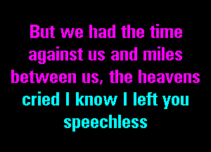 But we had the time
against us and miles
between us, the heavens
cried I know I left you
speechless