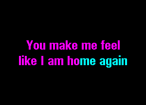 You make me feel

like I am home again