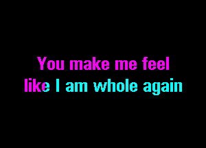 You make me feel

like I am whole again