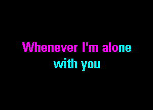 Whenever I'm alone

with you