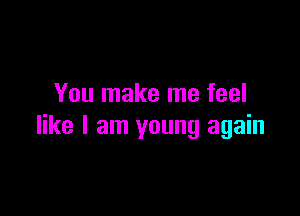 You make me feel

like I am young again