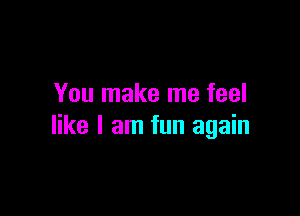 You make me feel

like I am fun again