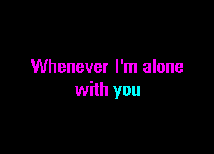 Whenever I'm alone

with you
