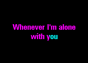 Whenever I'm alone

with you