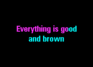 Everything is good

and brown