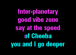 lnter-planetary
good vibe zone

say at the speed
of Cheeba
you and I go deeper