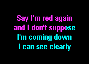 Say I'm red again
and I don't suppose

I'm coming down
I can see clearly