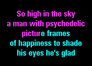 So high in the sky
a man with psychedelic
picture frames
of happiness to shade
his eyes he's glad