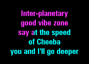 lnter-planetary
good vibe zone

say at the speed
of Cheeba
you and I'll go deeper