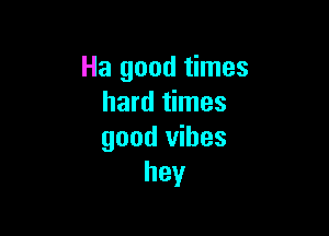 Ha good times
hard times

good vibes
hey