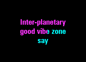 lnter-planetary

good vibe zone
say