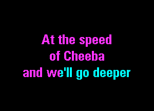At the speed

of Cheeha
and we'll go deeper
