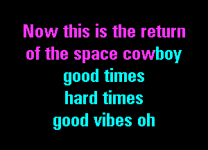 Now this is the return
of the space cowboy

good times
hard times
good vibes oh