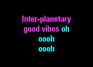 Inter-planetary
good vibes oh

oooh
oooh